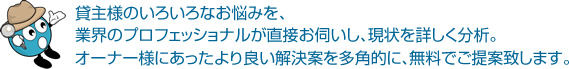 貸主様のいろいろなお悩みを、業界のプロフェッショナルが直接お伺いし、現状を詳しく分析。オーナー様にあったより良い解決案を多角的に、無料でご提案致します。