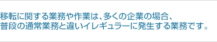 移転に関する業務や作業は、多くの企業の場合、普段の通常業務と違いイレギュラーに発生する業務です。